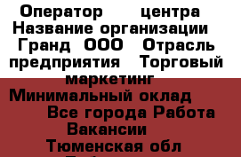 Оператор Call-центра › Название организации ­ Гранд, ООО › Отрасль предприятия ­ Торговый маркетинг › Минимальный оклад ­ 30 000 - Все города Работа » Вакансии   . Тюменская обл.,Тобольск г.